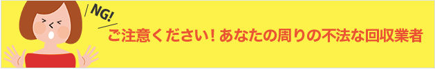 ご注意ください！あなたの周りの不法な回収業者