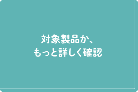 対象製品か、もっと詳しく確認