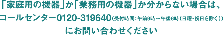 「家庭用の機器」か「業務用の機器」か分からない場合は、コールセンター0120-31960(受付時間：午前9時～午後6時(日曜・祝日を除く))にお問い合わせください