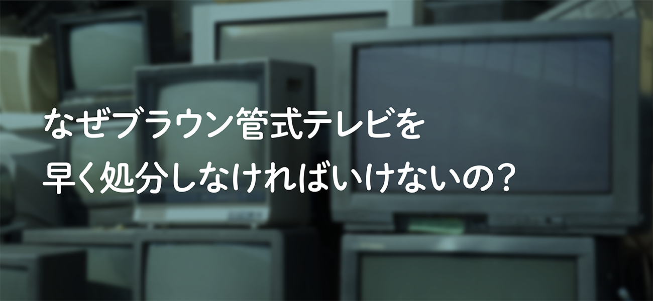 なぜブラウン管式テレビを早く処分しなければいけないの？