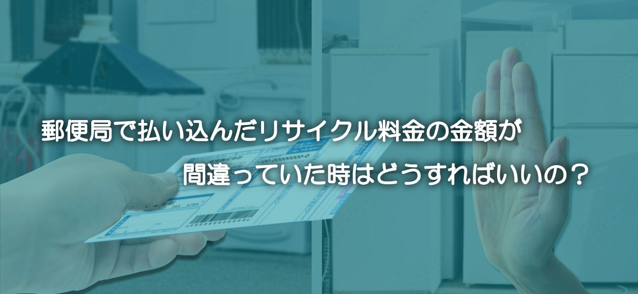 郵便局で払い込んだリサイクル料金の金額が間違っていた時はどうすればいいの？