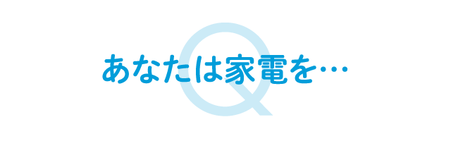 あなたは家電を…